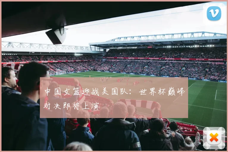 中国女篮迎战美国队：世界杯巅峰对决即将上演