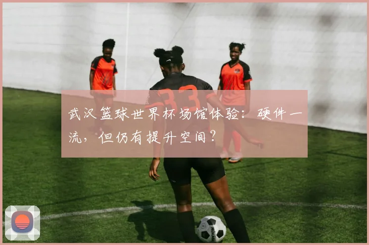 武汉篮球世界杯场馆体验：硬件一流，但仍有提升空间？