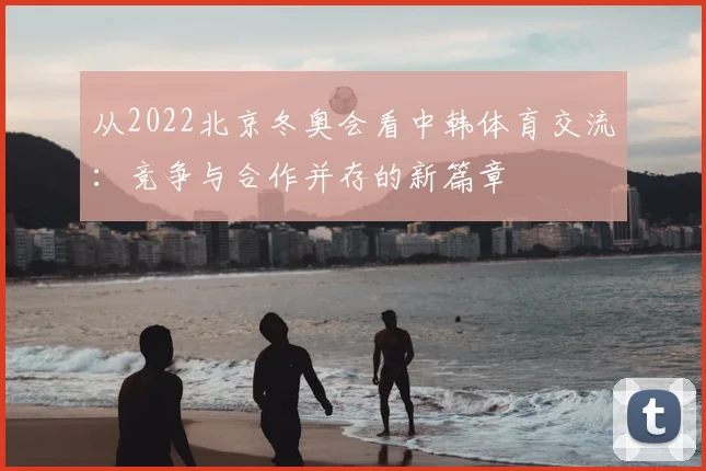 从2022北京冬奥会看中韩体育交流：竞争与合作并存的新篇章