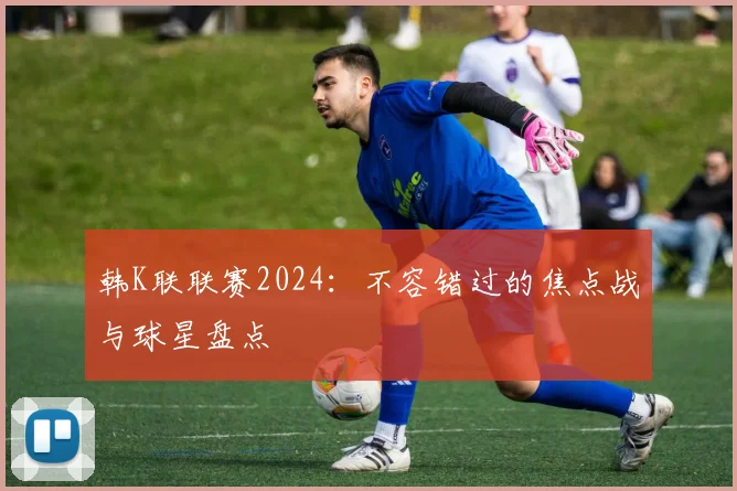 韩K联联赛2024：不容错过的焦点战与球星盘点