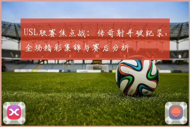 USL联赛焦点战：传奇射手破纪录，全场精彩集锦与赛后分析