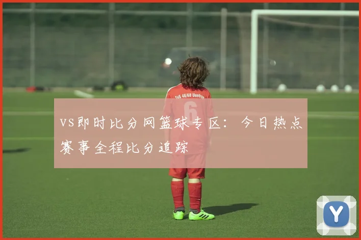 vs即时比分网篮球专区：今日热点赛事全程比分追踪