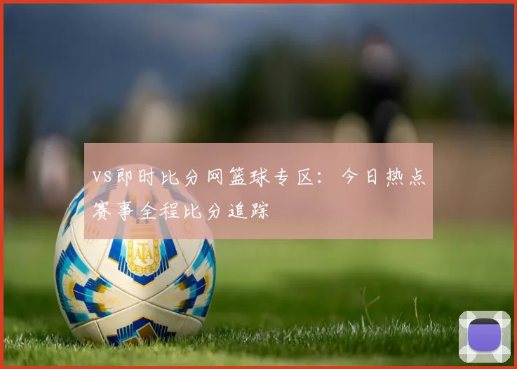vs即时比分网篮球专区：今日热点赛事全程比分追踪