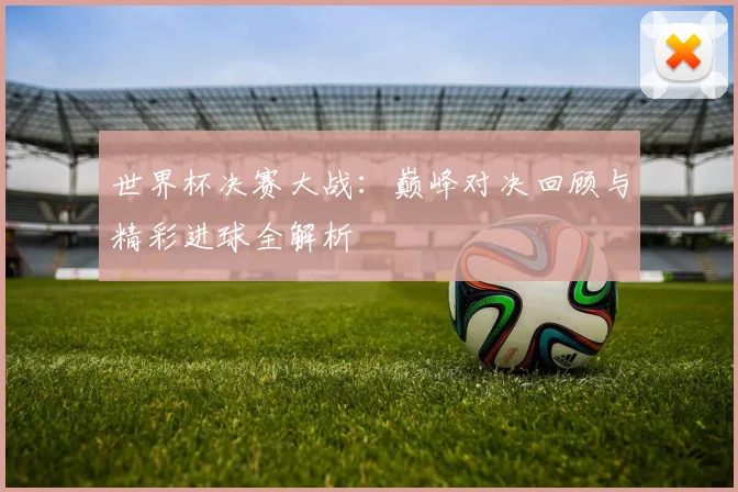世界杯决赛大战：巅峰对决回顾与精彩进球全解析