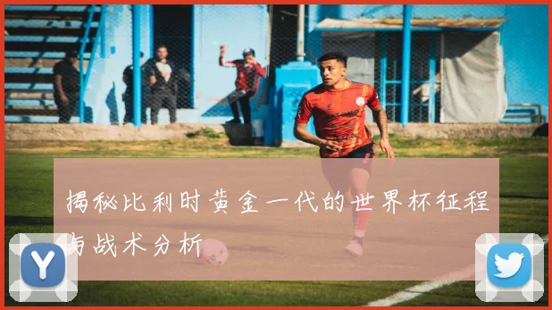 揭秘比利时黄金一代的世界杯征程与战术分析