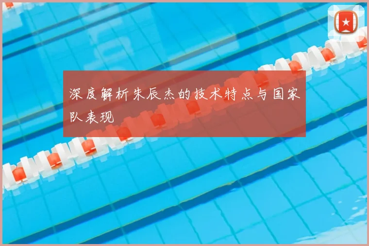 深度解析朱辰杰的技术特点与国家队表现