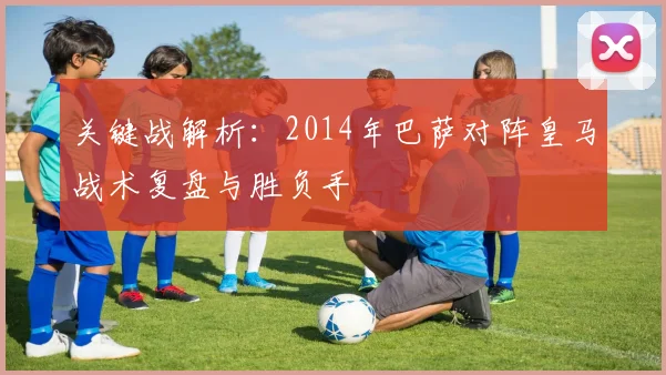 关键战解析：2014年巴萨对阵皇马战术复盘与胜负手