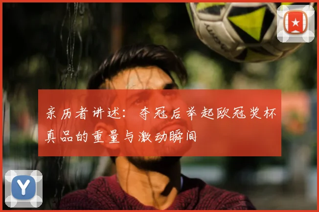 亲历者讲述:夺冠后举起欧冠奖杯真品的重量与激动瞬间