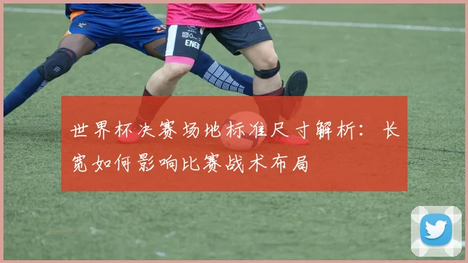 世界杯决赛场地标准尺寸解析：长宽如何影响比赛战术布局