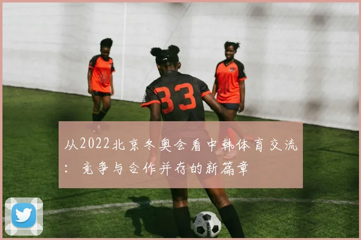 从2022北京冬奥会看中韩体育交流：竞争与合作并存的新篇章