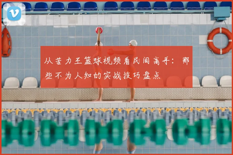 从苦力王篮球视频看民间高手:那些不为人知的实战技巧盘点