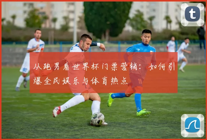 从跑男看世界杯门票营销：如何引爆全民娱乐与体育热点