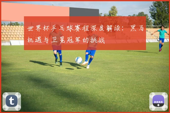 世界杯乒乓球赛程深度解读:黑马机遇与卫冕冠军的挑战