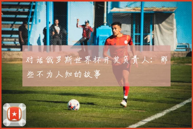 对话俄罗斯世界杯开奖负责人:那些不为人知的故事