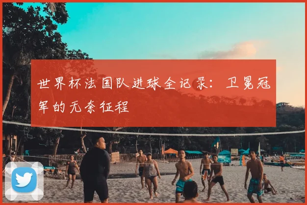 世界杯法国队进球全记录:卫冕冠军的无奈征程