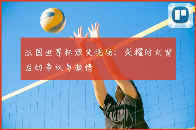 法国世界杯颁奖现场：荣耀时刻背后的争议与激情
