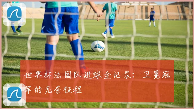 世界杯法国队进球全记录:卫冕冠军的无奈征程