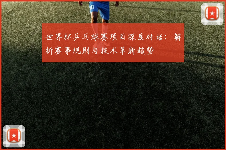 世界杯乒乓球赛项目深度对话：解析赛事规则与技术革新趋势