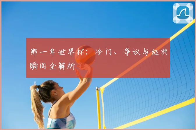 那一年世界杯：冷门、争议与经典瞬间全解析