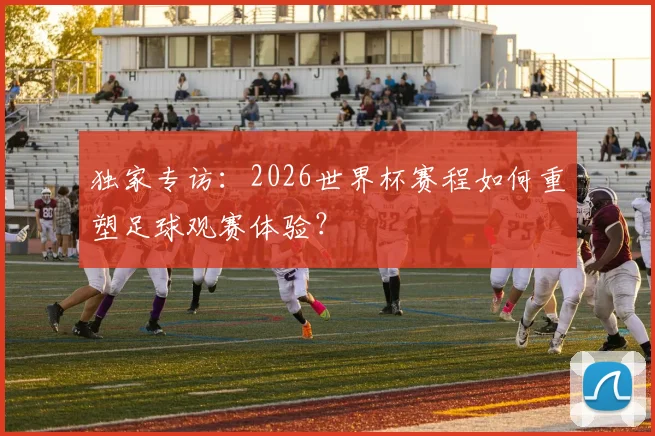 独家专访：2026世界杯赛程如何重塑足球观赛体验？