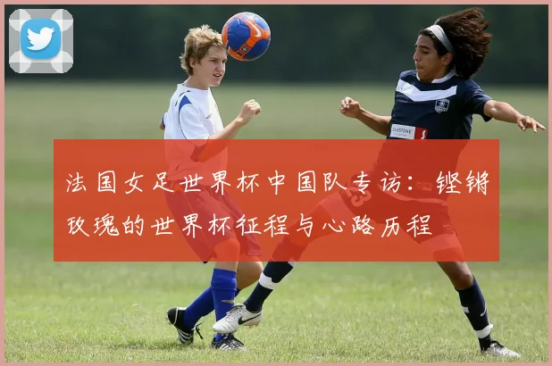 法国女足世界杯中国队专访：铿锵玫瑰的世界杯征程与心路历程