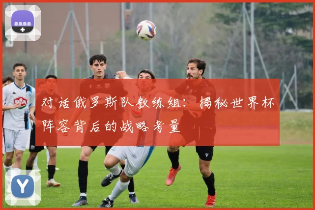 对话俄罗斯队教练组:揭秘世界杯阵容背后的战略考量